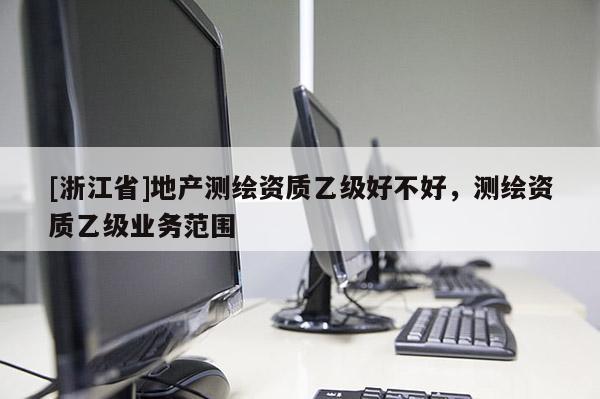 [浙江省]地產(chǎn)測繪資質(zhì)乙級好不好，測繪資質(zhì)乙級業(yè)務(wù)范圍