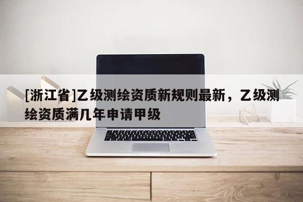[浙江省]乙級(jí)測(cè)繪資質(zhì)新規(guī)則最新，乙級(jí)測(cè)繪資質(zhì)滿幾年申請(qǐng)甲級(jí)