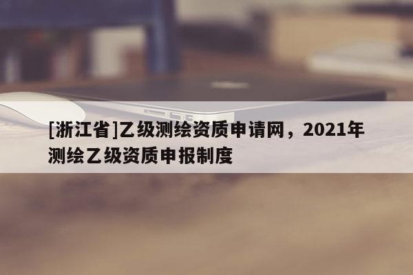 [浙江省]乙級測繪資質申請網，2021年測繪乙級資質申報制度