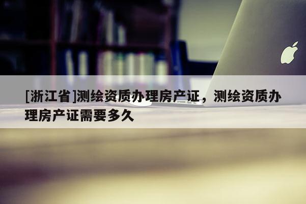 [浙江省]測繪資質(zhì)辦理房產(chǎn)證，測繪資質(zhì)辦理房產(chǎn)證需要多久
