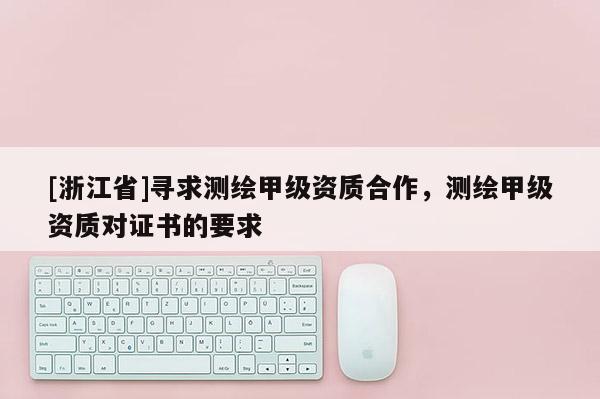 [浙江省]尋求測繪甲級資質(zhì)合作，測繪甲級資質(zhì)對證書的要求