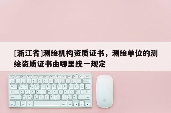 [浙江省]測繪機構資質證書，測繪單位的測繪資質證書由哪里統一規定