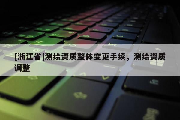 [浙江省]測繪資質(zhì)整體變更手續(xù)，測繪資質(zhì)調(diào)整