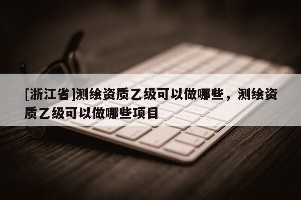 [浙江省]測繪資質(zhì)乙級可以做哪些，測繪資質(zhì)乙級可以做哪些項目