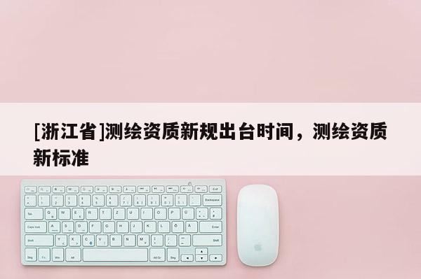 [浙江省]測繪資質新規出臺時間，測繪資質新標準