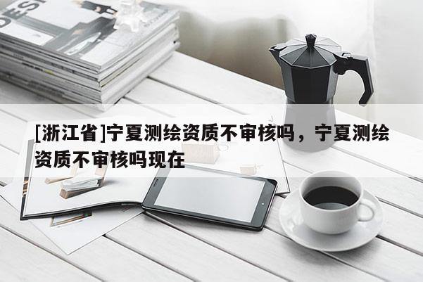 [浙江省]寧夏測(cè)繪資質(zhì)不審核嗎，寧夏測(cè)繪資質(zhì)不審核嗎現(xiàn)在