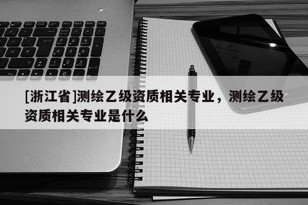 [浙江省]測繪乙級資質(zhì)相關(guān)專業(yè)，測繪乙級資質(zhì)相關(guān)專業(yè)是什么