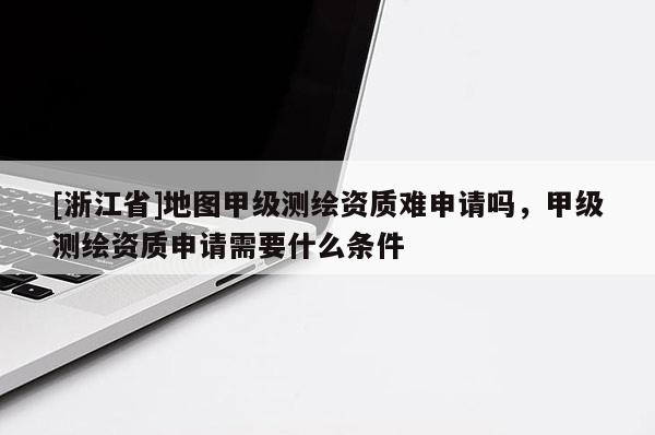 [浙江省]地圖甲級測繪資質難申請嗎，甲級測繪資質申請需要什么條件