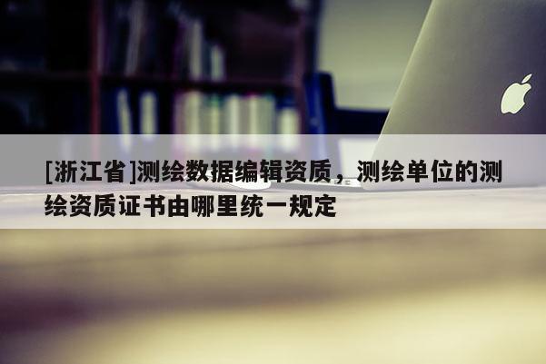 [浙江省]測繪數據編輯資質，測繪單位的測繪資質證書由哪里統一規定
