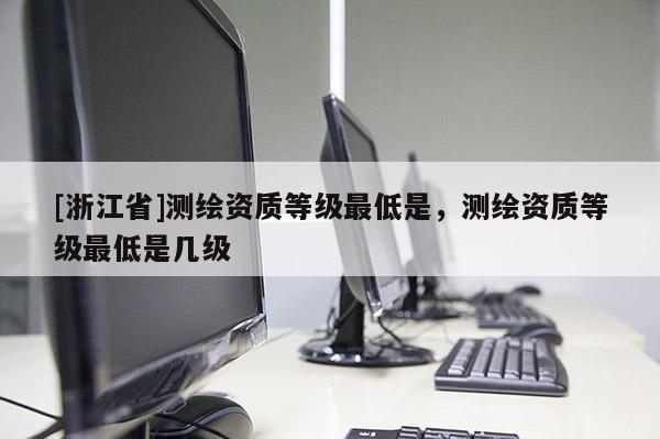[浙江省]測繪資質等級最低是，測繪資質等級最低是幾級