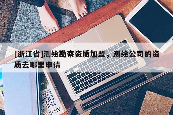 [浙江省]測繪勘察資質加盟，測繪公司的資質去哪里申請