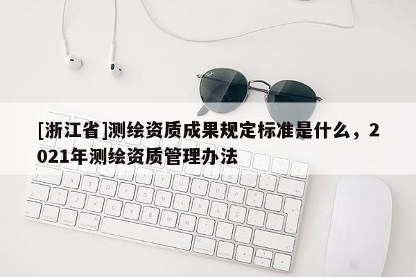 [浙江省]測繪資質(zhì)成果規(guī)定標(biāo)準(zhǔn)是什么，2021年測繪資質(zhì)管理辦法