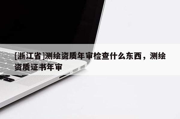 [浙江省]測繪資質年審檢查什么東西，測繪資質證書年審