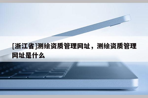 [浙江省]測繪資質管理網址，測繪資質管理網址是什么