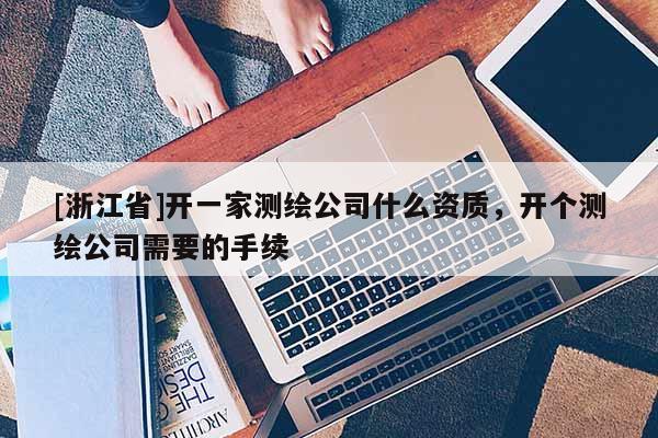 [浙江省]開一家測繪公司什么資質，開個測繪公司需要的手續