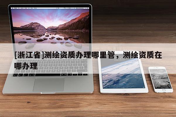[浙江省]測繪資質辦理哪里管，測繪資質在哪辦理