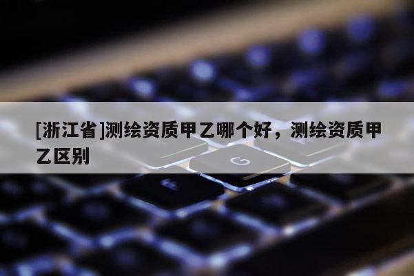 [浙江省]測繪資質甲乙哪個好，測繪資質甲乙區別