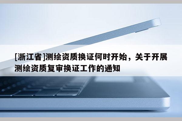 [浙江省]測繪資質換證何時開始，關于開展測繪資質復審換證工作的通知