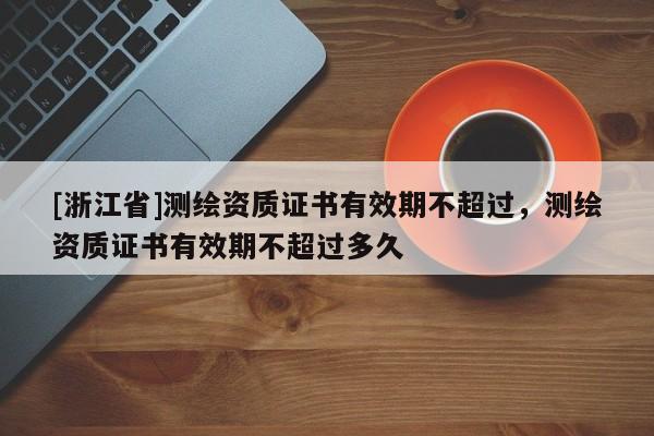 [浙江省]測繪資質(zhì)證書有效期不超過，測繪資質(zhì)證書有效期不超過多久