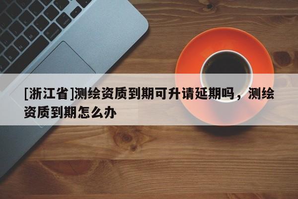 [浙江省]測繪資質到期可升請延期嗎，測繪資質到期怎么辦