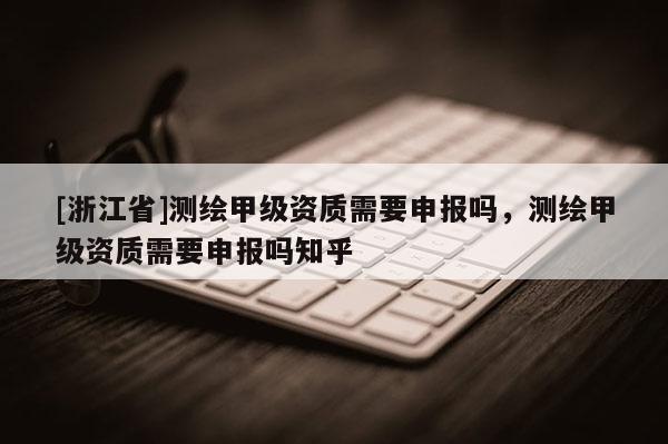[浙江省]測繪甲級資質需要申報嗎，測繪甲級資質需要申報嗎知乎