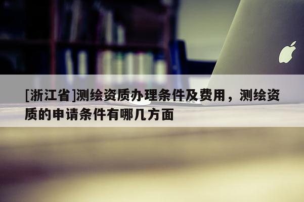 [浙江省]測繪資質辦理條件及費用，測繪資質的申請條件有哪幾方面