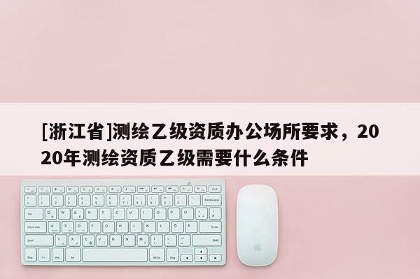 [浙江省]測繪乙級資質辦公場所要求，2020年測繪資質乙級需要什么條件