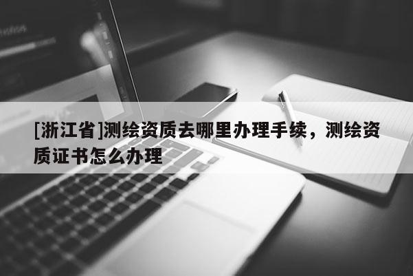 [浙江省]測繪資質去哪里辦理手續，測繪資質證書怎么辦理