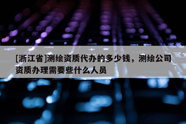 [浙江省]測繪資質代辦的多少錢，測繪公司資質辦理需要些什么人員