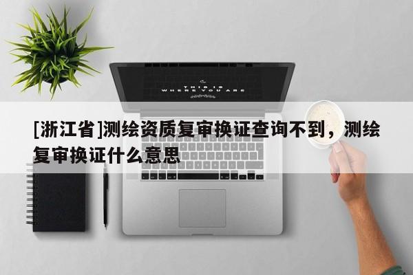 [浙江省]測(cè)繪資質(zhì)復(fù)審換證查詢不到，測(cè)繪復(fù)審換證什么意思