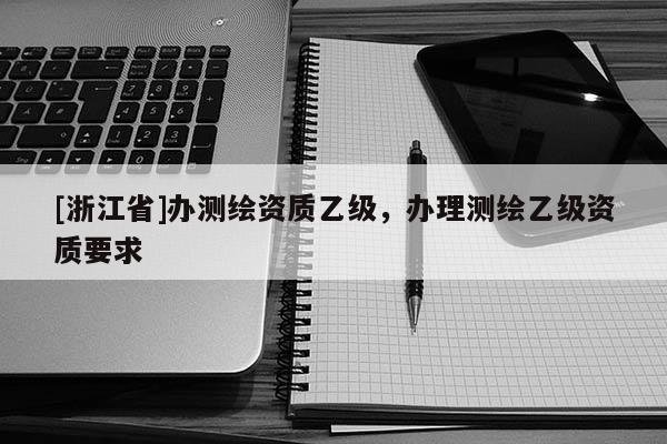 [浙江省]辦測繪資質(zhì)乙級，辦理測繪乙級資質(zhì)要求