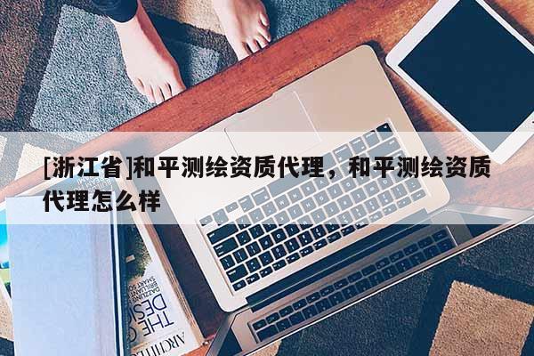 [浙江省]和平測繪資質代理，和平測繪資質代理怎么樣