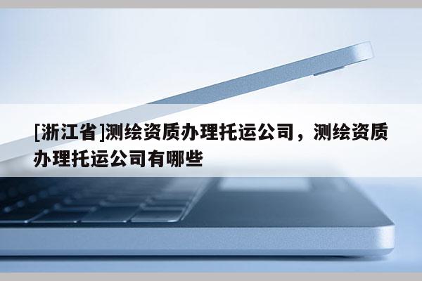 [浙江省]測繪資質(zhì)辦理托運公司，測繪資質(zhì)辦理托運公司有哪些