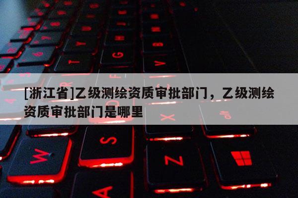 [浙江省]乙級測繪資質審批部門，乙級測繪資質審批部門是哪里