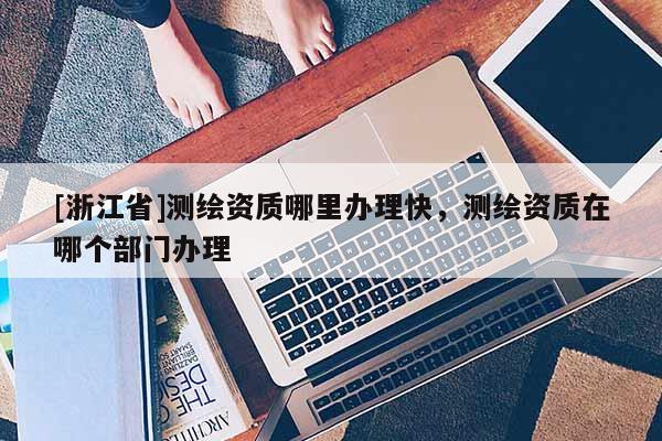[浙江省]測繪資質哪里辦理快，測繪資質在哪個部門辦理