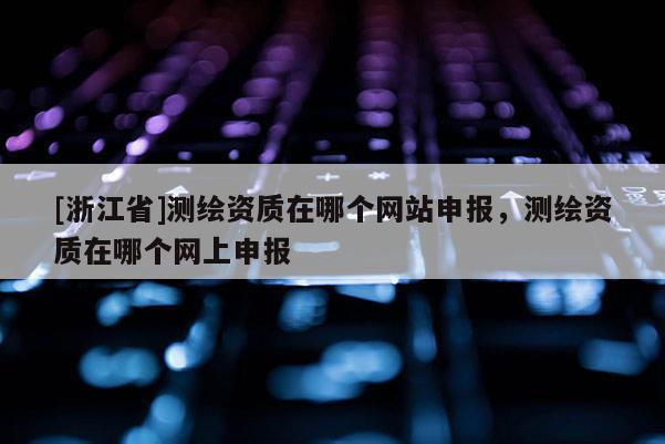 [浙江省]測繪資質在哪個網站申報，測繪資質在哪個網上申報