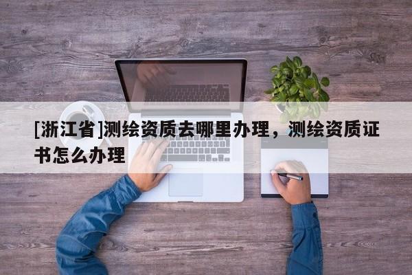 [浙江省]測繪資質(zhì)去哪里辦理，測繪資質(zhì)證書怎么辦理