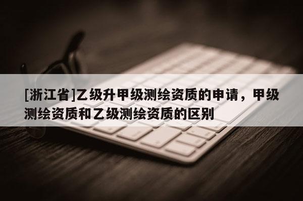 [浙江省]乙級升甲級測繪資質的申請，甲級測繪資質和乙級測繪資質的區別