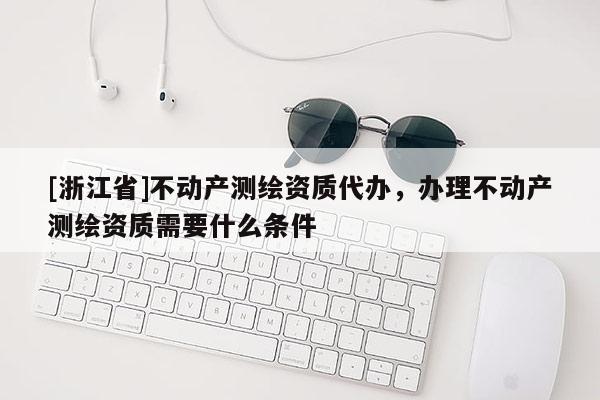 [浙江省]不動產測繪資質代辦，辦理不動產測繪資質需要什么條件