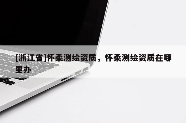 [浙江省]懷柔測繪資質，懷柔測繪資質在哪里辦