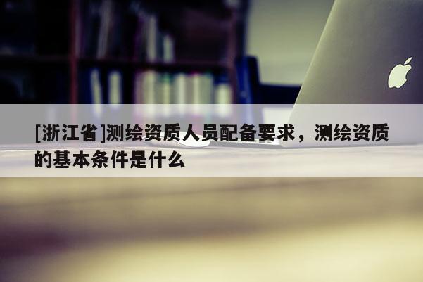 [浙江省]測繪資質人員配備要求，測繪資質的基本條件是什么