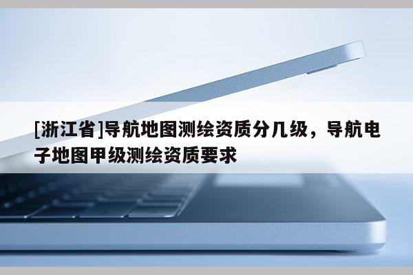 [浙江省]導航地圖測繪資質分幾級，導航電子地圖甲級測繪資質要求