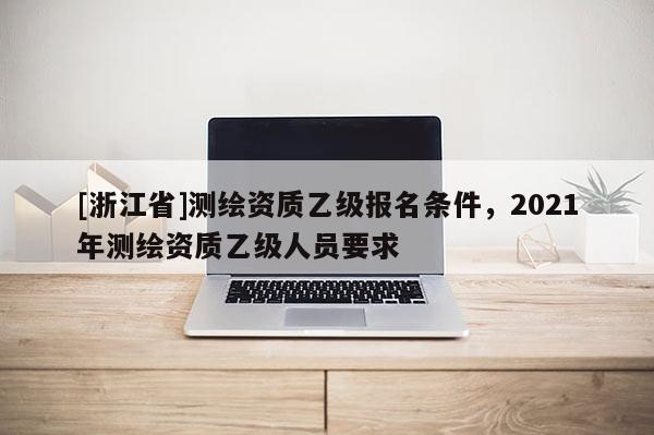 [浙江省]測繪資質乙級報名條件，2021年測繪資質乙級人員要求