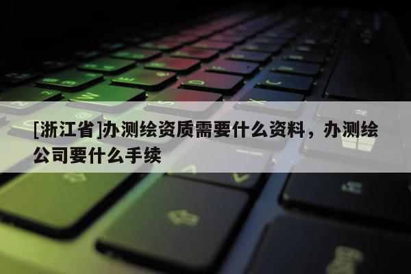 [浙江省]辦測繪資質需要什么資料，辦測繪公司要什么手續