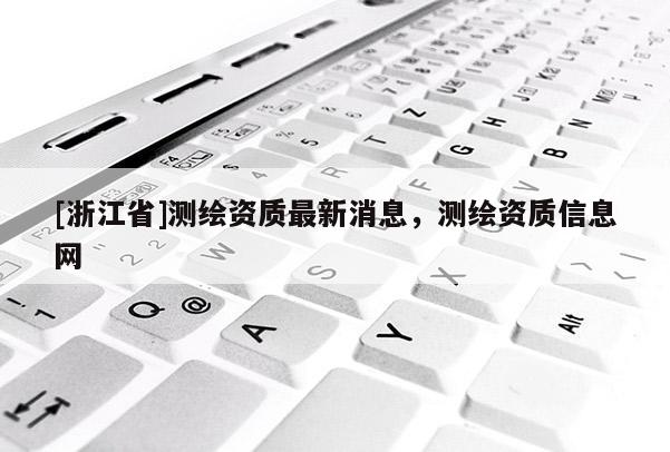 [浙江省]測繪資質最新消息，測繪資質信息網