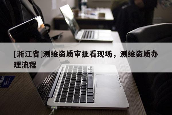 [浙江省]測繪資質審批看現場，測繪資質辦理流程