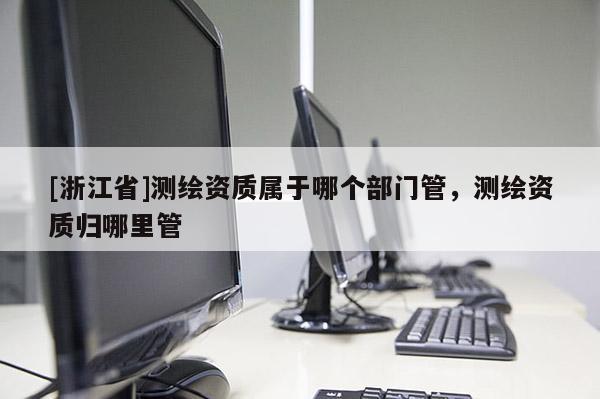[浙江省]測繪資質屬于哪個部門管，測繪資質歸哪里管