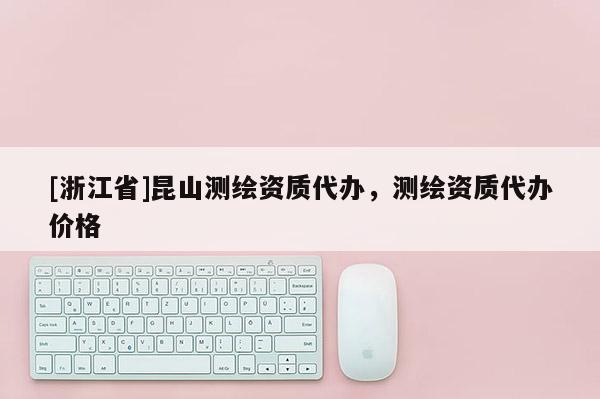 [浙江省]昆山測繪資質代辦，測繪資質代辦價格