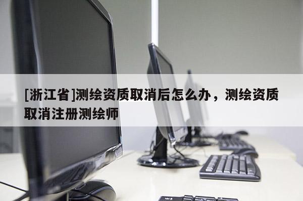 [浙江省]測繪資質取消后怎么辦，測繪資質取消注冊測繪師