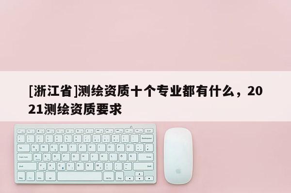 [浙江省]測(cè)繪資質(zhì)十個(gè)專業(yè)都有什么，2021測(cè)繪資質(zhì)要求